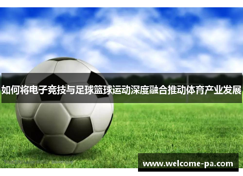 如何将电子竞技与足球篮球运动深度融合推动体育产业发展 如何将电子竞技与足球篮球运动深度融合推动体育产业发展