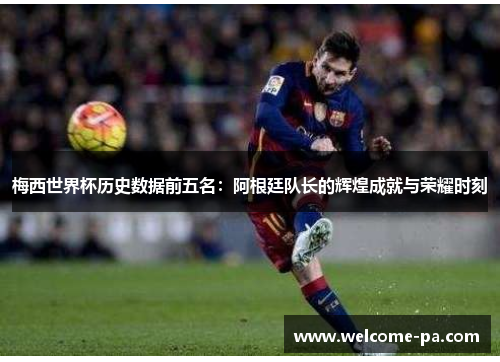 梅西世界杯历史数据前五名:阿根廷队长的辉煌成就与荣耀时刻 梅西世界杯历史数据前五名:阿根廷队长的辉煌成就与荣耀时刻