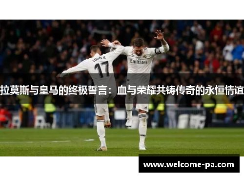 拉莫斯与皇马的终极誓言:血与荣耀共铸传奇的永恒情谊 拉莫斯与皇马的终极誓言:血与荣耀共铸传奇的永恒情谊