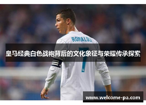 皇马经典白色战袍背后的文化象征与荣耀传承探索 皇马经典白色战袍背后的文化象征与荣耀传承探索