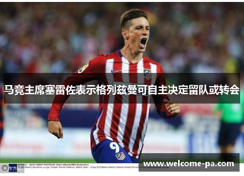 马竞主席塞雷佐表示格列兹曼可自主决定留队或转会 马竞主席塞雷佐表示格列兹曼可自主决定留队或转会