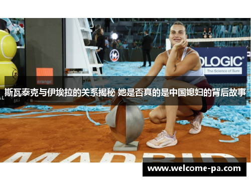 斯瓦泰克与伊埃拉的关系揭秘 她是否真的是中国媳妇的背后故事 斯瓦泰克与伊埃拉的关系揭秘 她是否真的是中国媳妇的背后故事